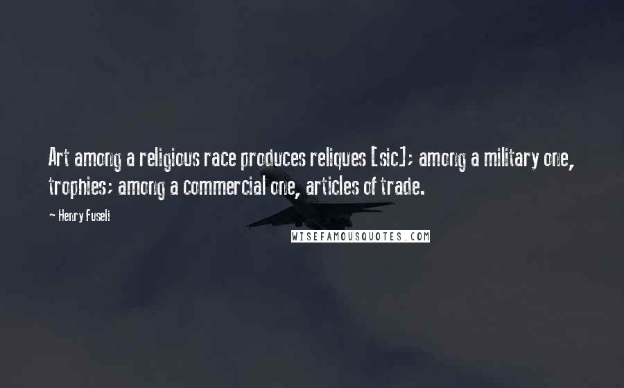 Henry Fuseli Quotes: Art among a religious race produces reliques [sic]; among a military one, trophies; among a commercial one, articles of trade.