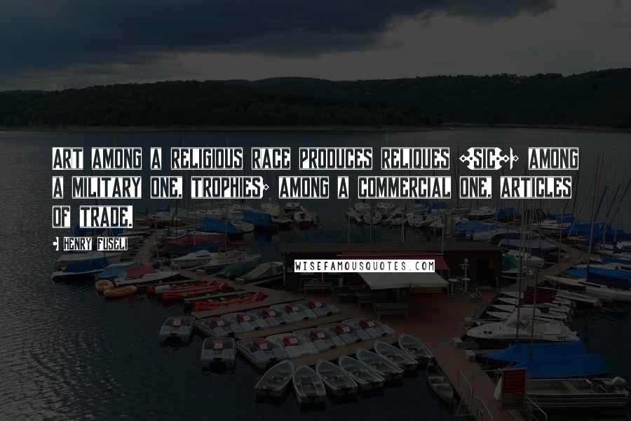 Henry Fuseli Quotes: Art among a religious race produces reliques [sic]; among a military one, trophies; among a commercial one, articles of trade.