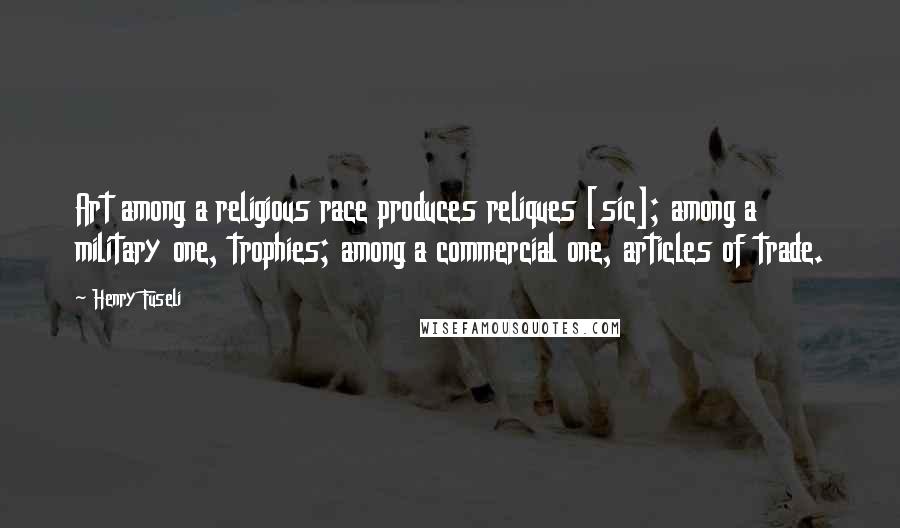 Henry Fuseli Quotes: Art among a religious race produces reliques [sic]; among a military one, trophies; among a commercial one, articles of trade.