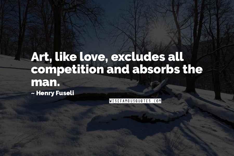 Henry Fuseli Quotes: Art, like love, excludes all competition and absorbs the man.