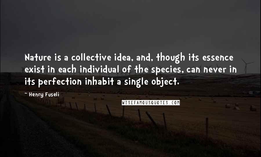 Henry Fuseli Quotes: Nature is a collective idea, and, though its essence exist in each individual of the species, can never in its perfection inhabit a single object.