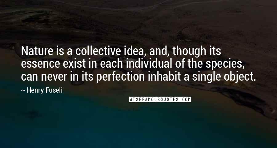 Henry Fuseli Quotes: Nature is a collective idea, and, though its essence exist in each individual of the species, can never in its perfection inhabit a single object.