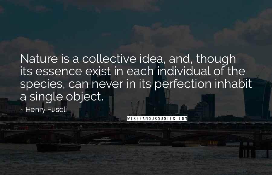 Henry Fuseli Quotes: Nature is a collective idea, and, though its essence exist in each individual of the species, can never in its perfection inhabit a single object.