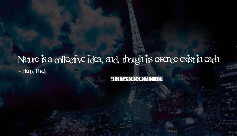 Henry Fuseli Quotes: Nature is a collective idea, and, though its essence exist in each individual of the species, can never in its perfection inhabit a single object.