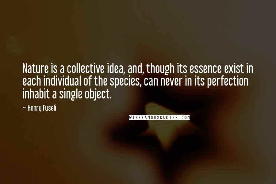 Henry Fuseli Quotes: Nature is a collective idea, and, though its essence exist in each individual of the species, can never in its perfection inhabit a single object.