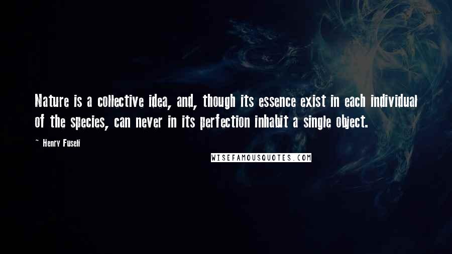 Henry Fuseli Quotes: Nature is a collective idea, and, though its essence exist in each individual of the species, can never in its perfection inhabit a single object.