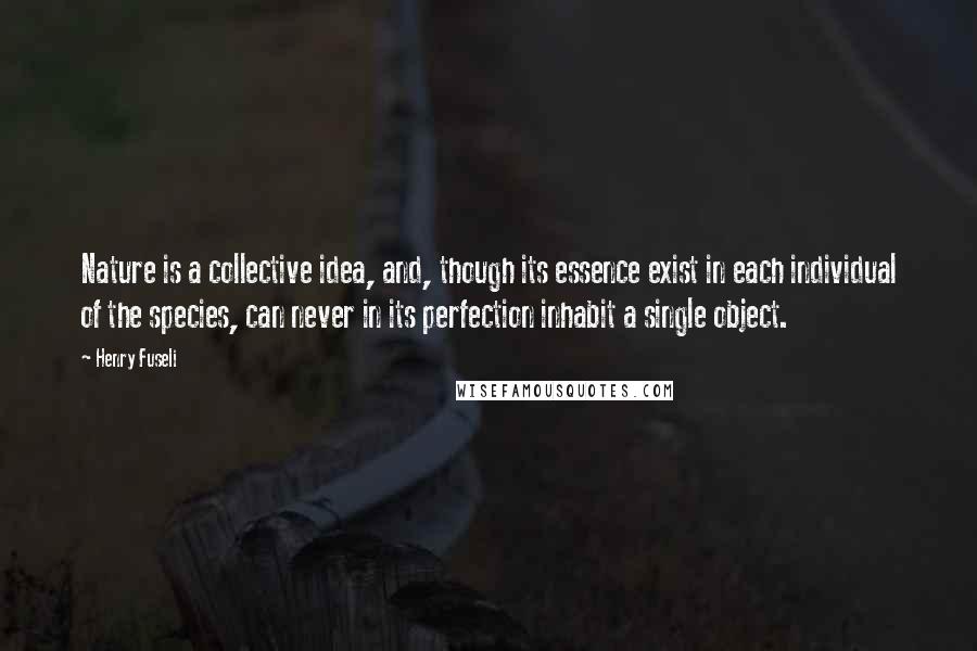 Henry Fuseli Quotes: Nature is a collective idea, and, though its essence exist in each individual of the species, can never in its perfection inhabit a single object.