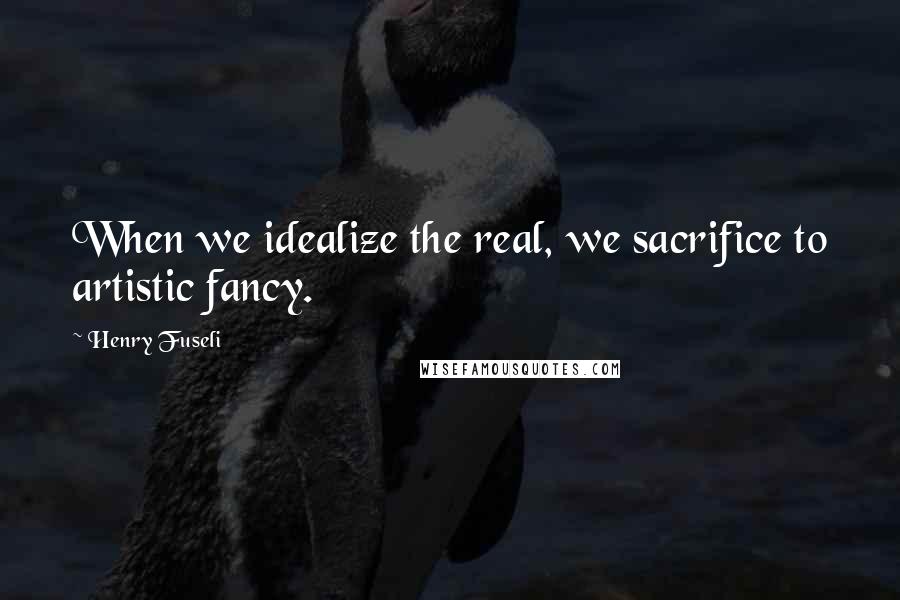 Henry Fuseli Quotes: When we idealize the real, we sacrifice to artistic fancy.