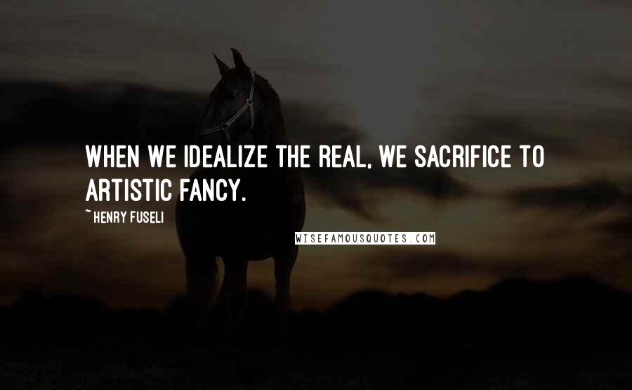 Henry Fuseli Quotes: When we idealize the real, we sacrifice to artistic fancy.