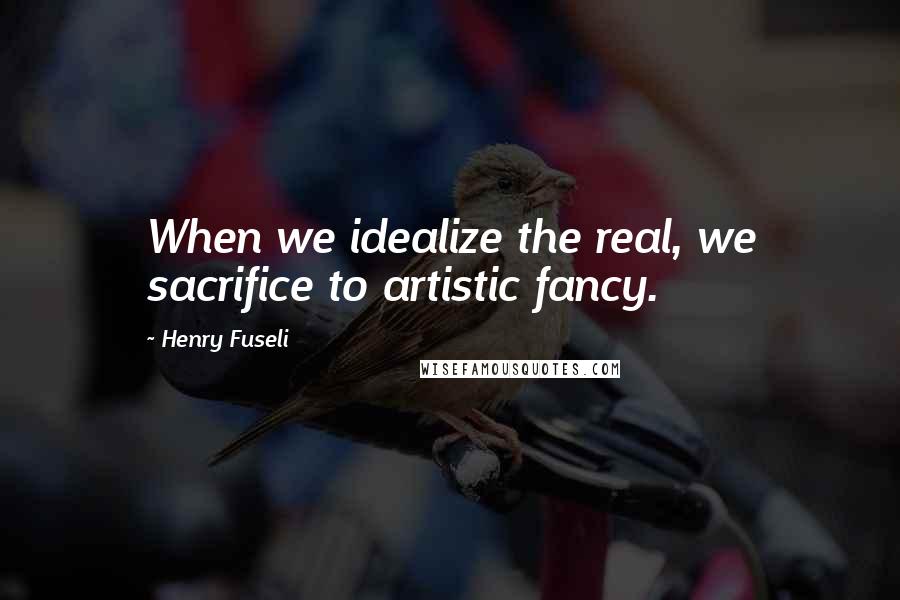 Henry Fuseli Quotes: When we idealize the real, we sacrifice to artistic fancy.