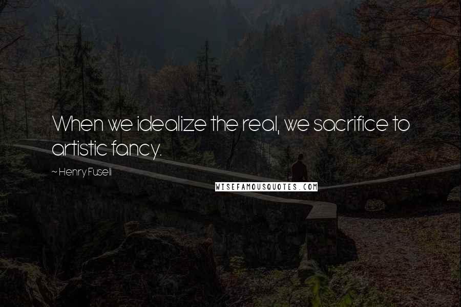 Henry Fuseli Quotes: When we idealize the real, we sacrifice to artistic fancy.