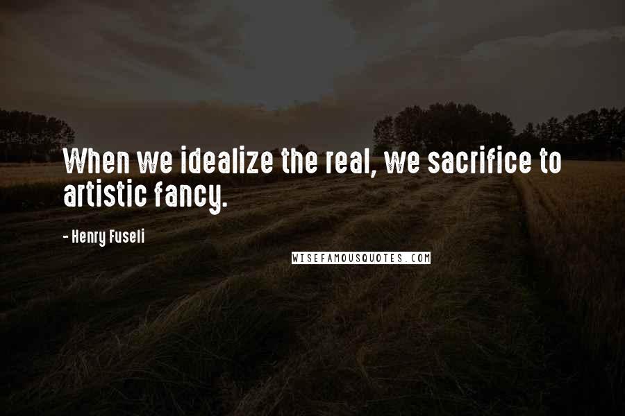 Henry Fuseli Quotes: When we idealize the real, we sacrifice to artistic fancy.