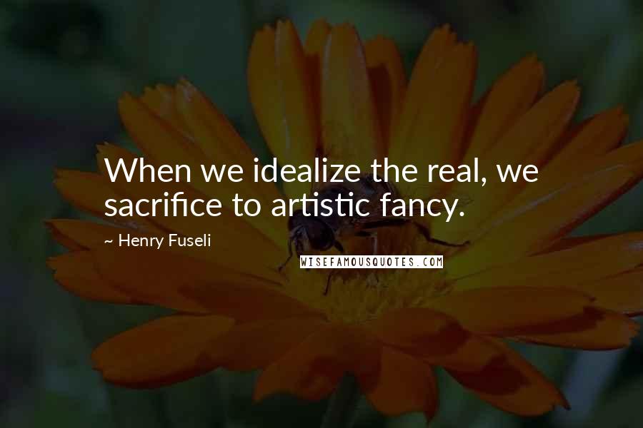 Henry Fuseli Quotes: When we idealize the real, we sacrifice to artistic fancy.