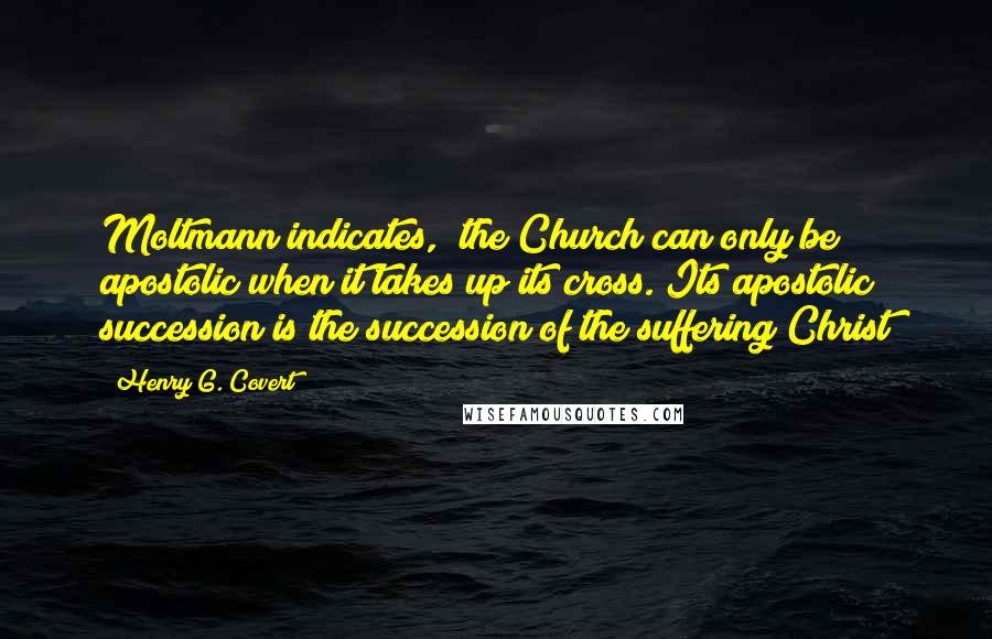 Henry G. Covert Quotes: Moltmann indicates, "the Church can only be apostolic when it takes up its cross. Its apostolic succession is the succession of the suffering Christ