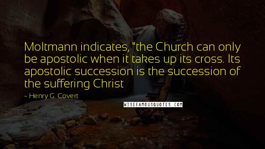 Henry G. Covert Quotes: Moltmann indicates, "the Church can only be apostolic when it takes up its cross. Its apostolic succession is the succession of the suffering Christ