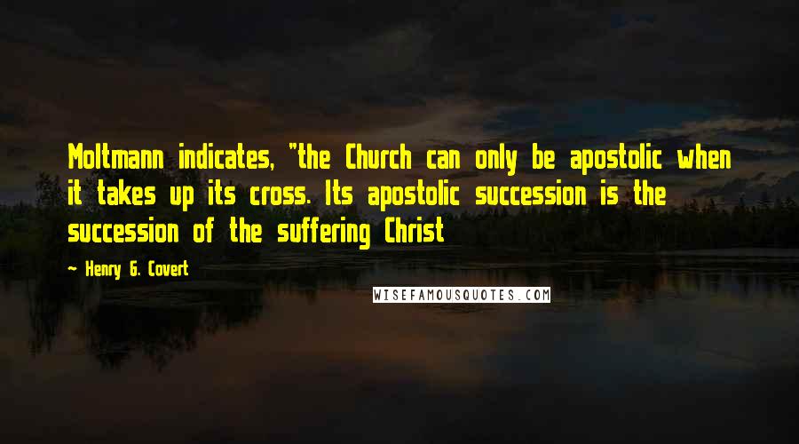 Henry G. Covert Quotes: Moltmann indicates, "the Church can only be apostolic when it takes up its cross. Its apostolic succession is the succession of the suffering Christ