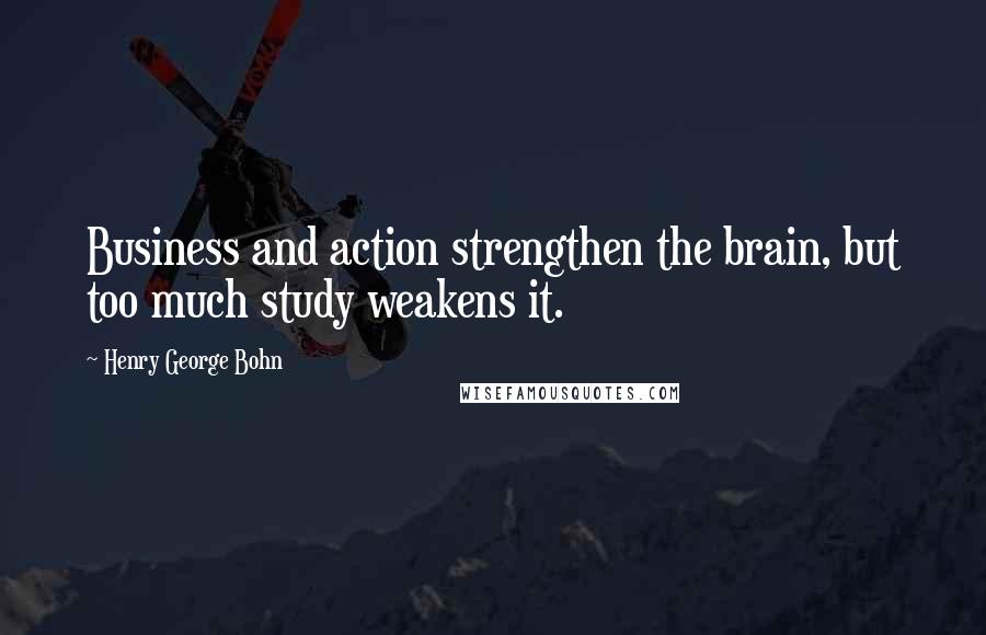Henry George Bohn Quotes: Business and action strengthen the brain, but too much study weakens it.