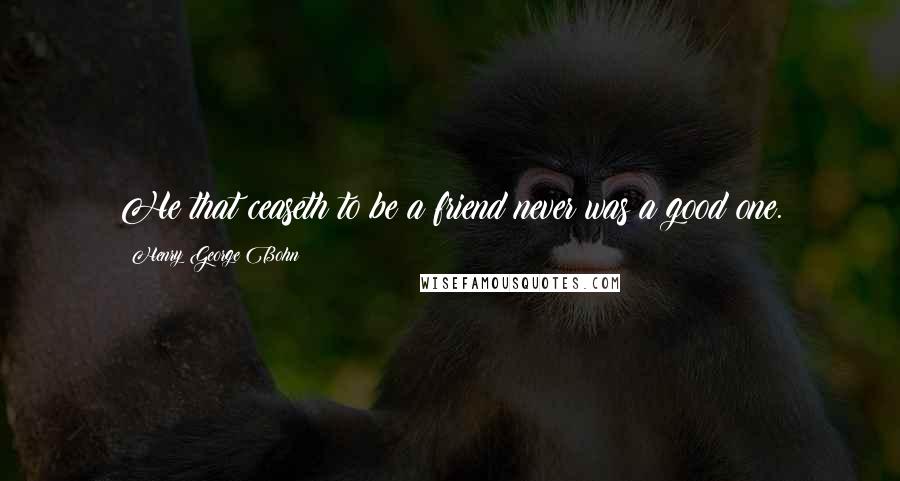 Henry George Bohn Quotes: He that ceaseth to be a friend never was a good one.