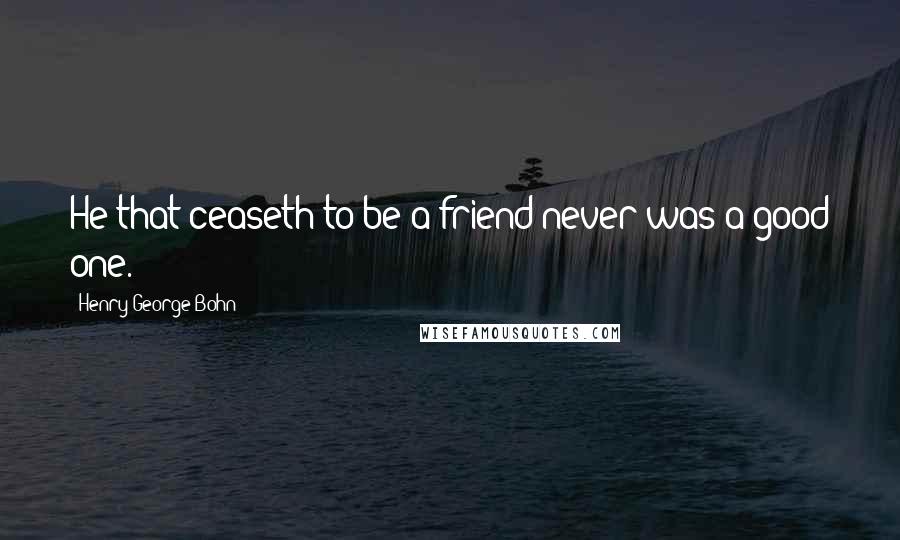 Henry George Bohn Quotes: He that ceaseth to be a friend never was a good one.