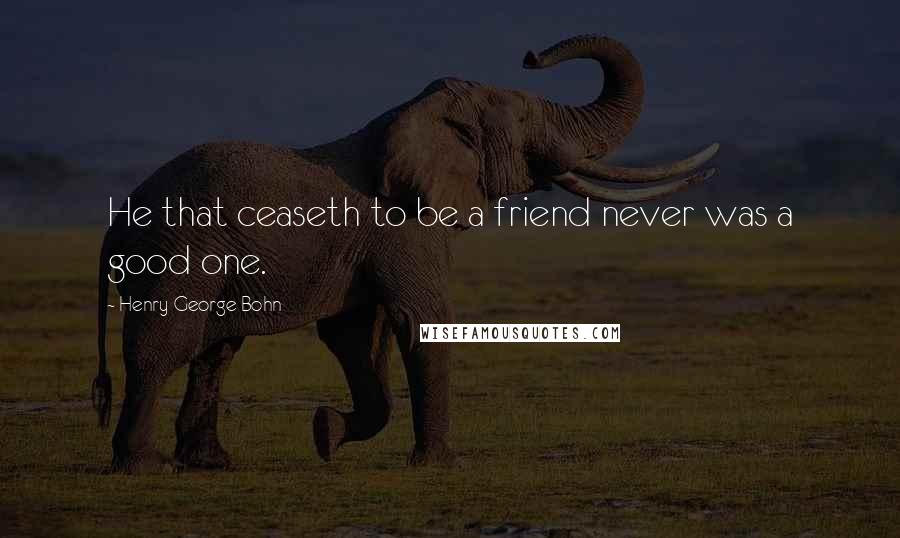 Henry George Bohn Quotes: He that ceaseth to be a friend never was a good one.