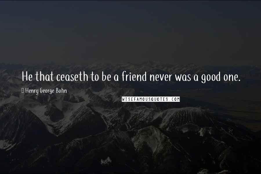 Henry George Bohn Quotes: He that ceaseth to be a friend never was a good one.