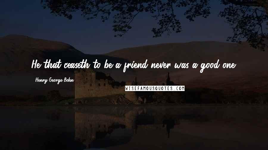 Henry George Bohn Quotes: He that ceaseth to be a friend never was a good one.