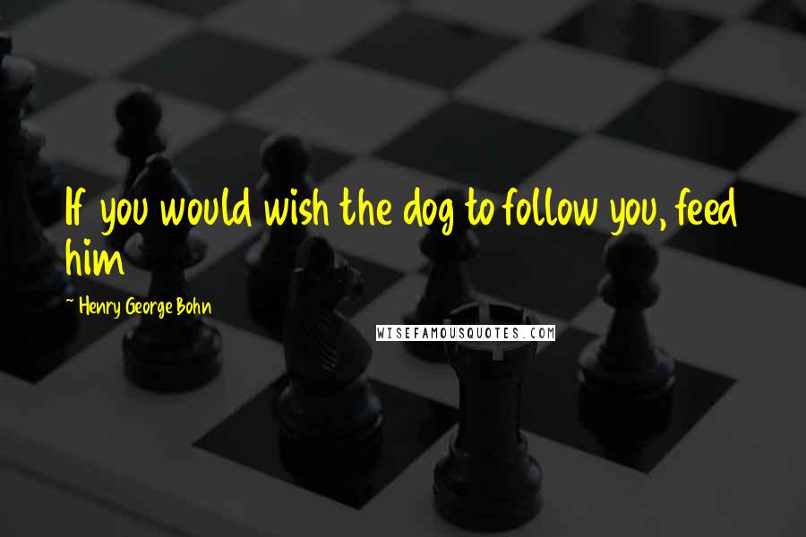 Henry George Bohn Quotes: If you would wish the dog to follow you, feed him