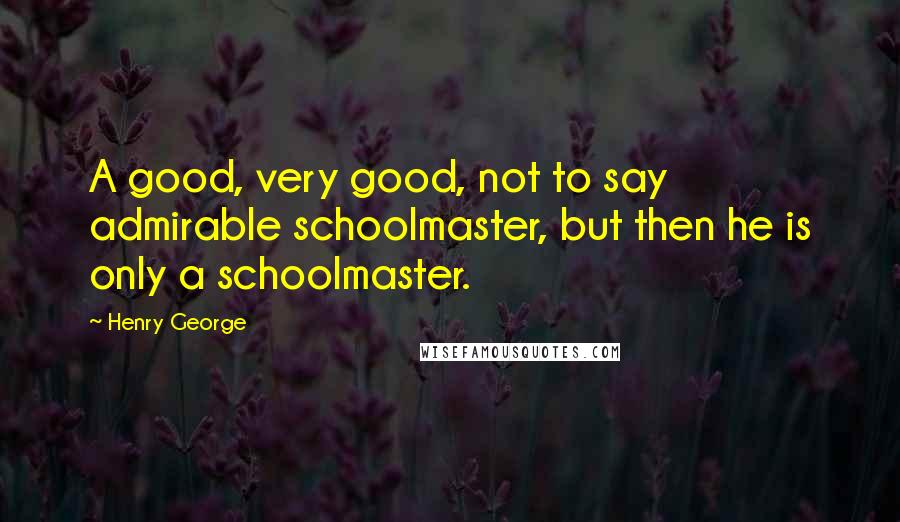 Henry George Quotes: A good, very good, not to say admirable schoolmaster, but then he is only a schoolmaster.