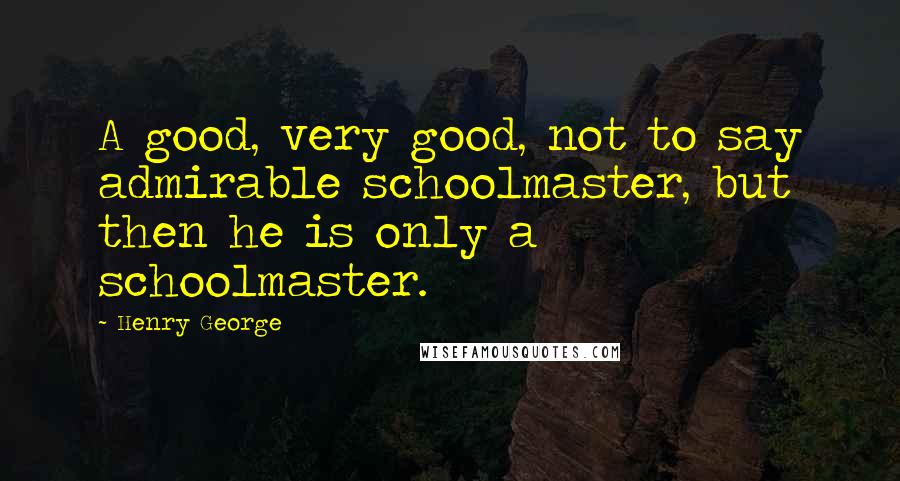 Henry George Quotes: A good, very good, not to say admirable schoolmaster, but then he is only a schoolmaster.