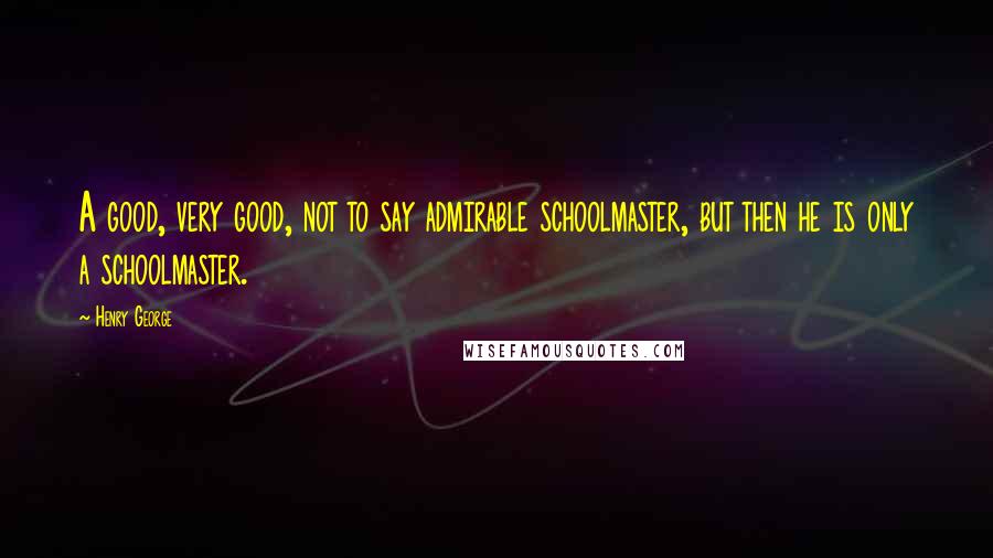 Henry George Quotes: A good, very good, not to say admirable schoolmaster, but then he is only a schoolmaster.