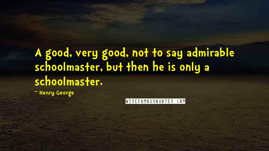 Henry George Quotes: A good, very good, not to say admirable schoolmaster, but then he is only a schoolmaster.