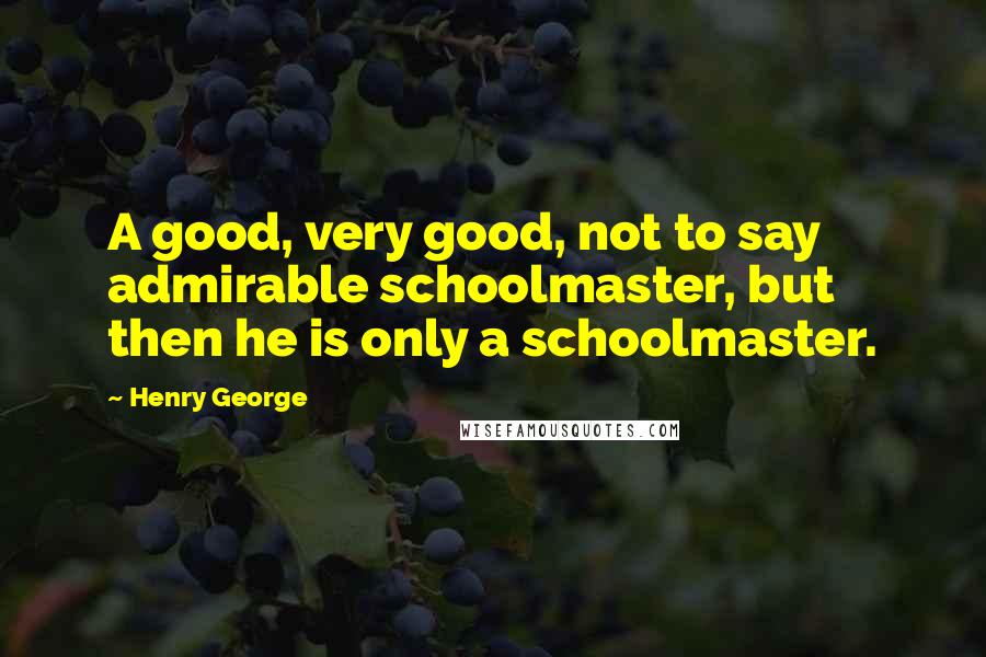 Henry George Quotes: A good, very good, not to say admirable schoolmaster, but then he is only a schoolmaster.