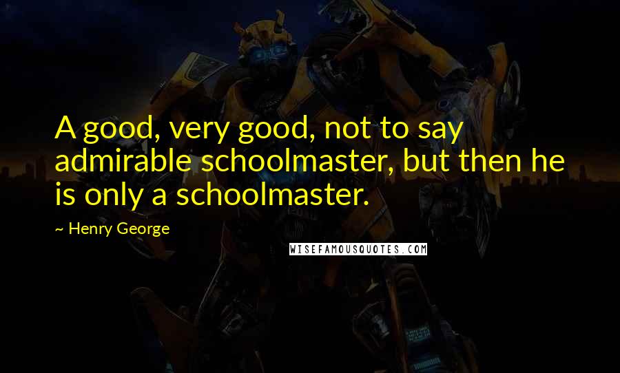 Henry George Quotes: A good, very good, not to say admirable schoolmaster, but then he is only a schoolmaster.