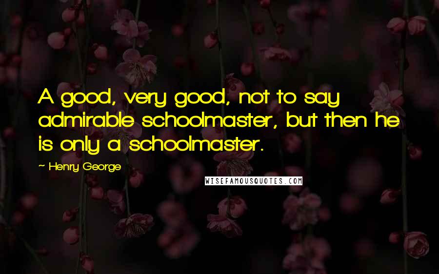 Henry George Quotes: A good, very good, not to say admirable schoolmaster, but then he is only a schoolmaster.