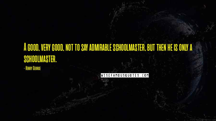 Henry George Quotes: A good, very good, not to say admirable schoolmaster, but then he is only a schoolmaster.