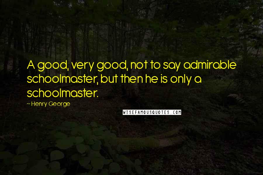 Henry George Quotes: A good, very good, not to say admirable schoolmaster, but then he is only a schoolmaster.