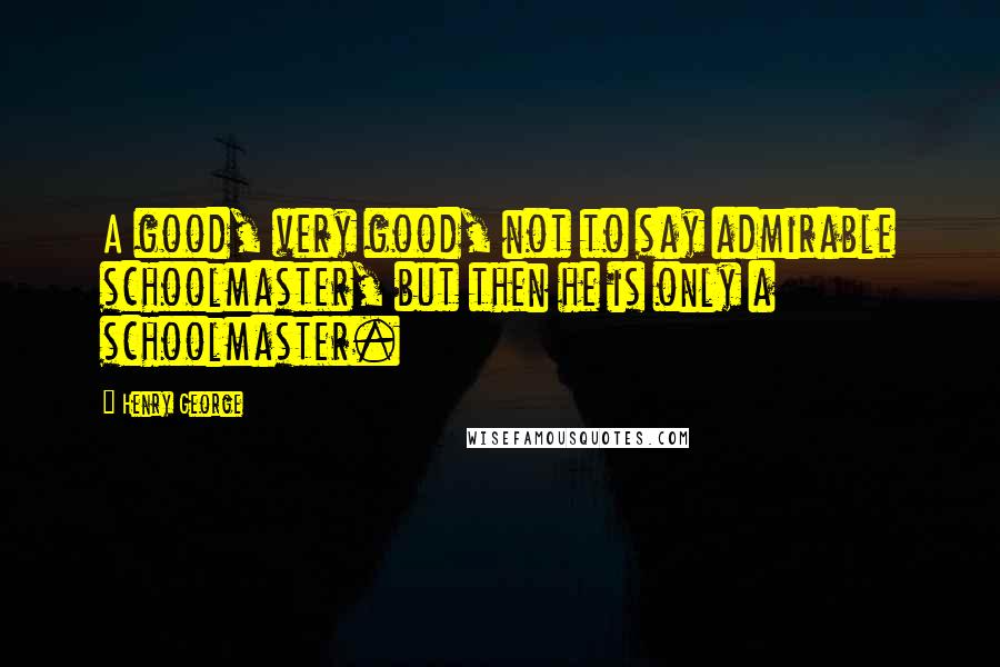 Henry George Quotes: A good, very good, not to say admirable schoolmaster, but then he is only a schoolmaster.