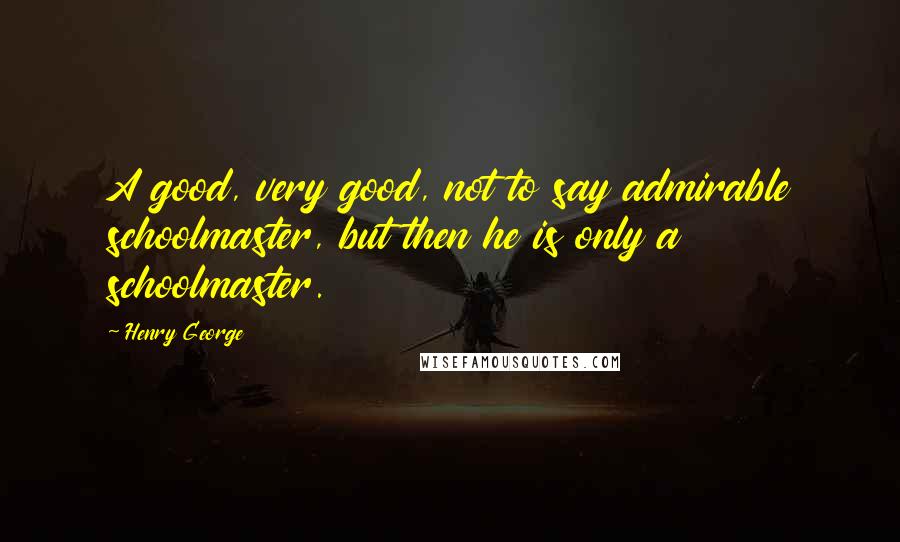 Henry George Quotes: A good, very good, not to say admirable schoolmaster, but then he is only a schoolmaster.