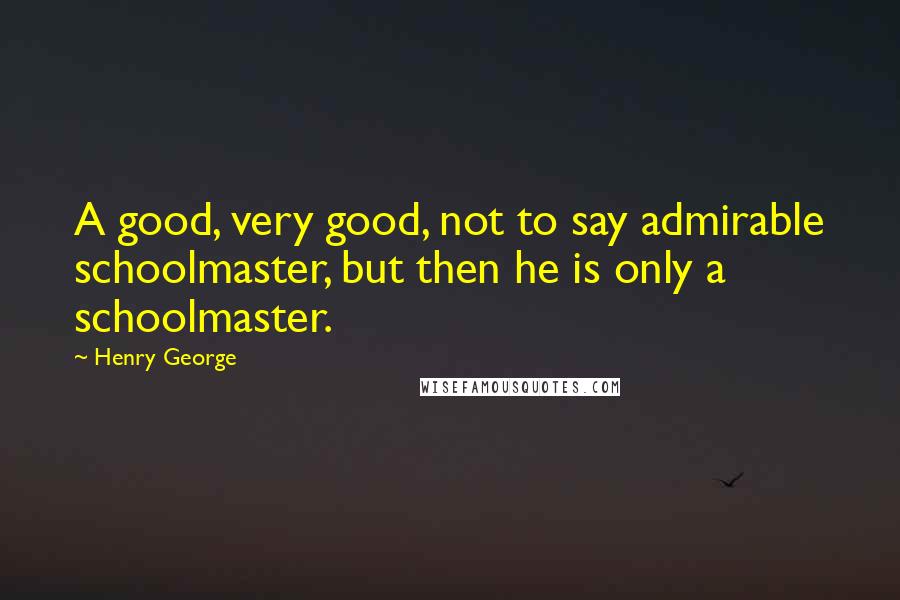 Henry George Quotes: A good, very good, not to say admirable schoolmaster, but then he is only a schoolmaster.