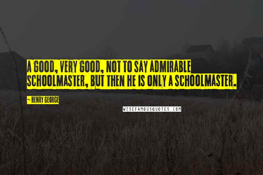 Henry George Quotes: A good, very good, not to say admirable schoolmaster, but then he is only a schoolmaster.