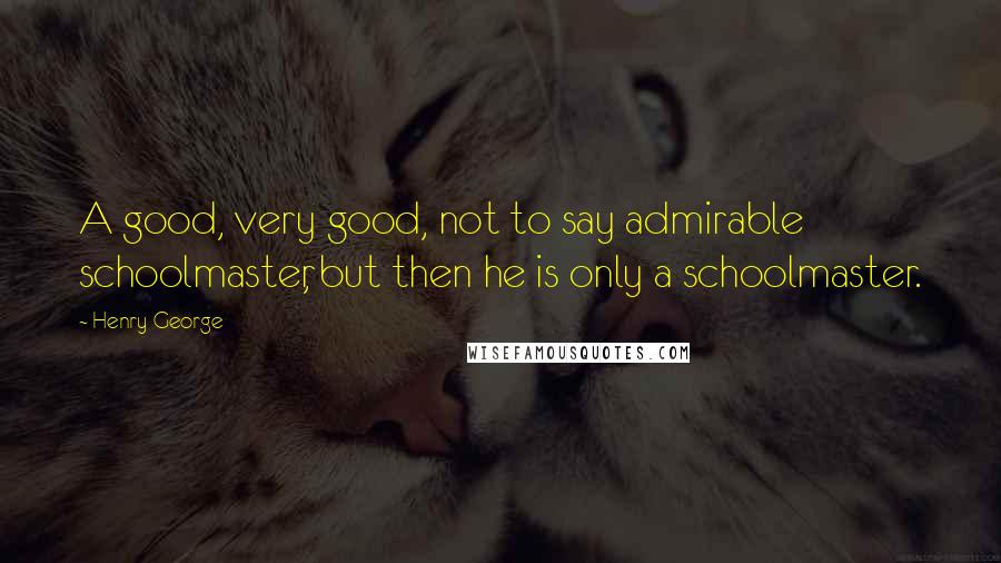Henry George Quotes: A good, very good, not to say admirable schoolmaster, but then he is only a schoolmaster.