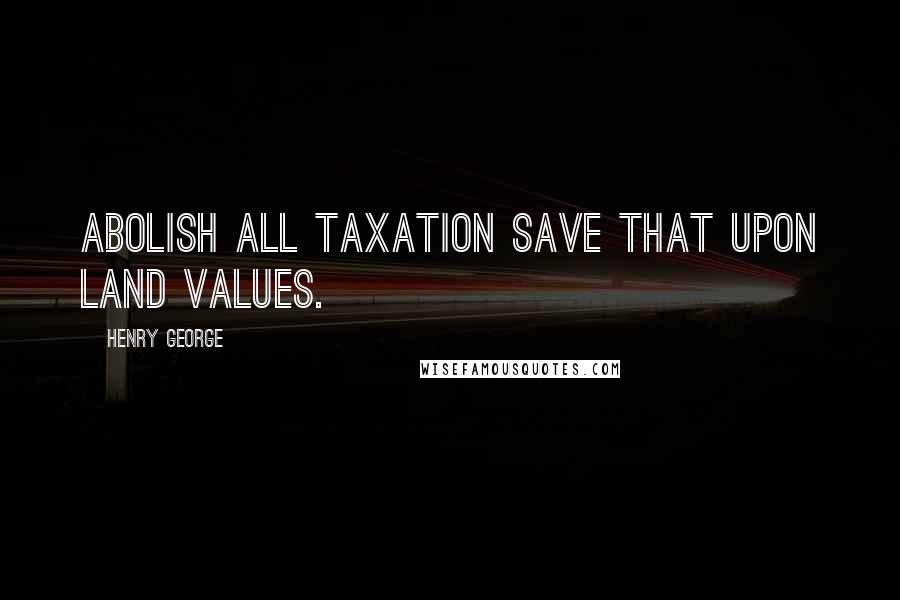 Henry George Quotes: Abolish all taxation save that upon land values.