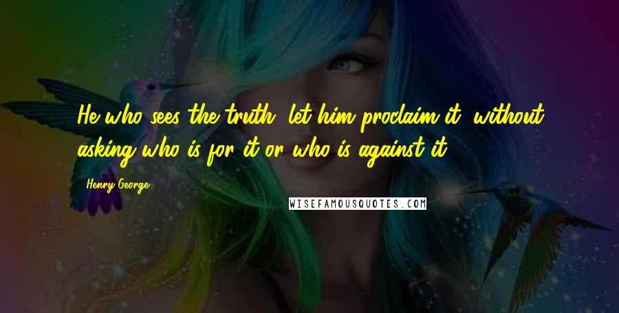 Henry George Quotes: He who sees the truth, let him proclaim it, without asking who is for it or who is against it.