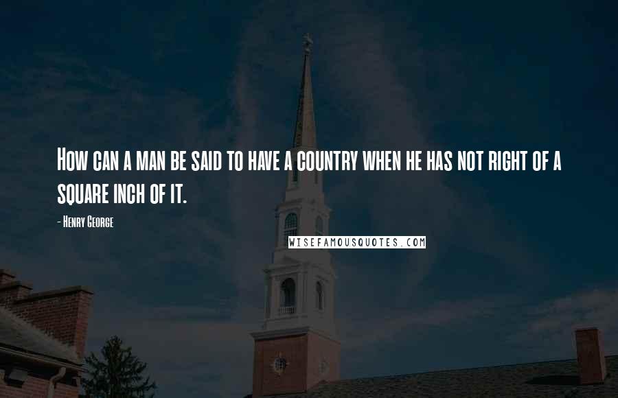 Henry George Quotes: How can a man be said to have a country when he has not right of a square inch of it.