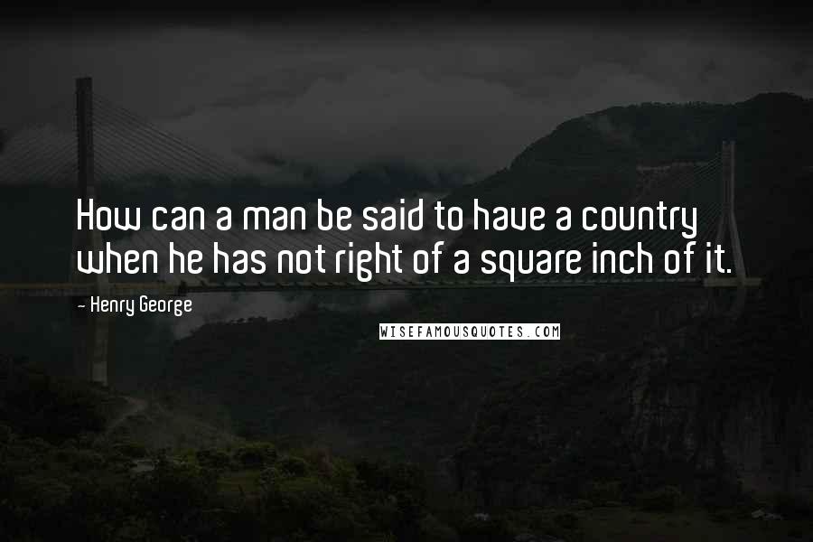 Henry George Quotes: How can a man be said to have a country when he has not right of a square inch of it.