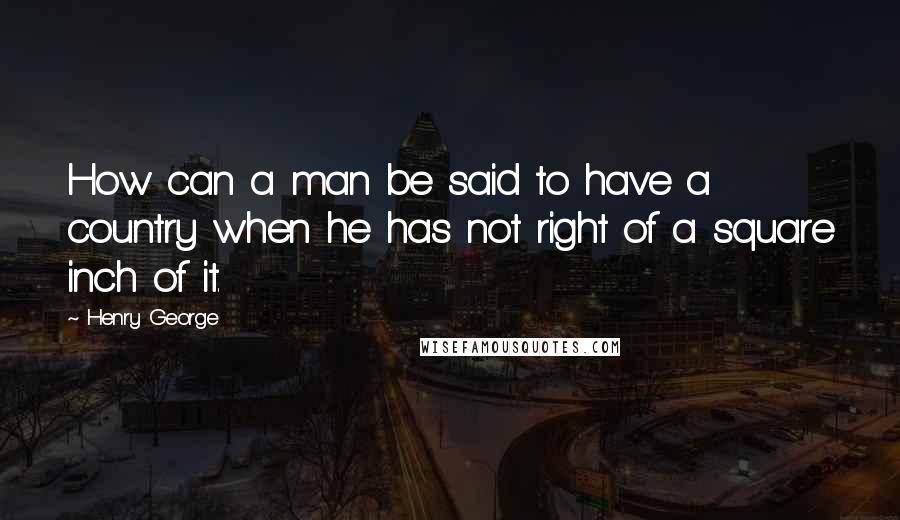 Henry George Quotes: How can a man be said to have a country when he has not right of a square inch of it.