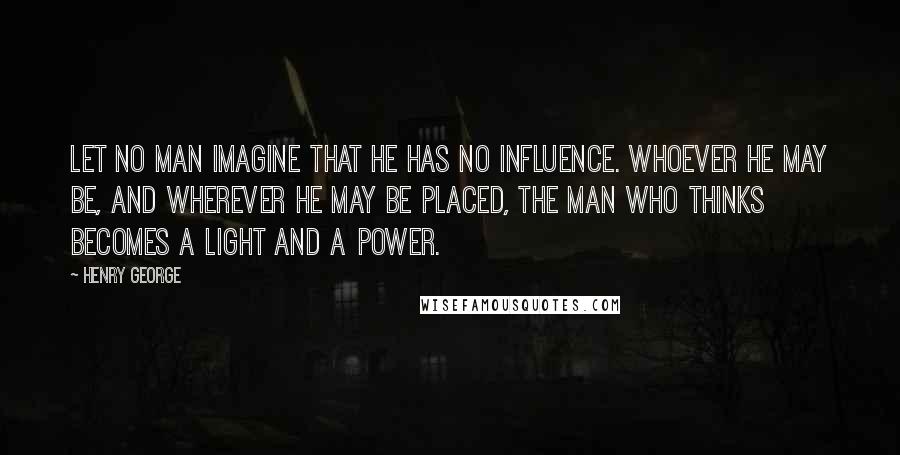 Henry George Quotes: Let no man imagine that he has no influence. Whoever he may be, and wherever he may be placed, the man who thinks becomes a light and a power.