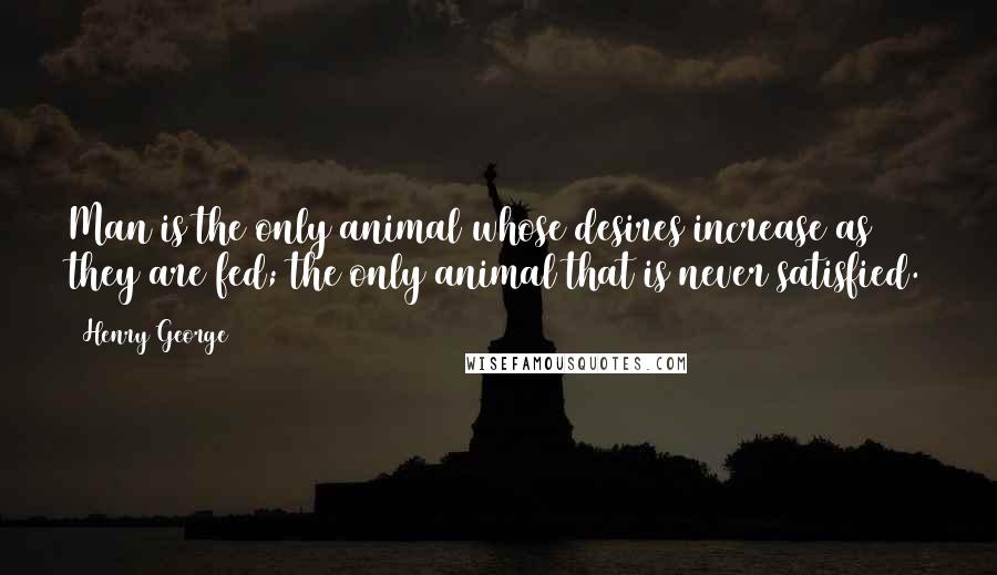 Henry George Quotes: Man is the only animal whose desires increase as they are fed; the only animal that is never satisfied.