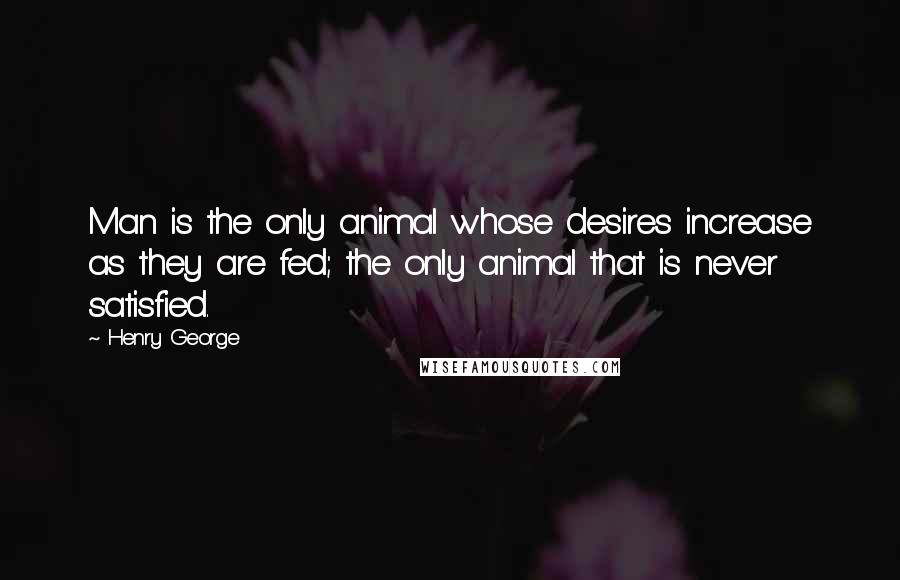 Henry George Quotes: Man is the only animal whose desires increase as they are fed; the only animal that is never satisfied.