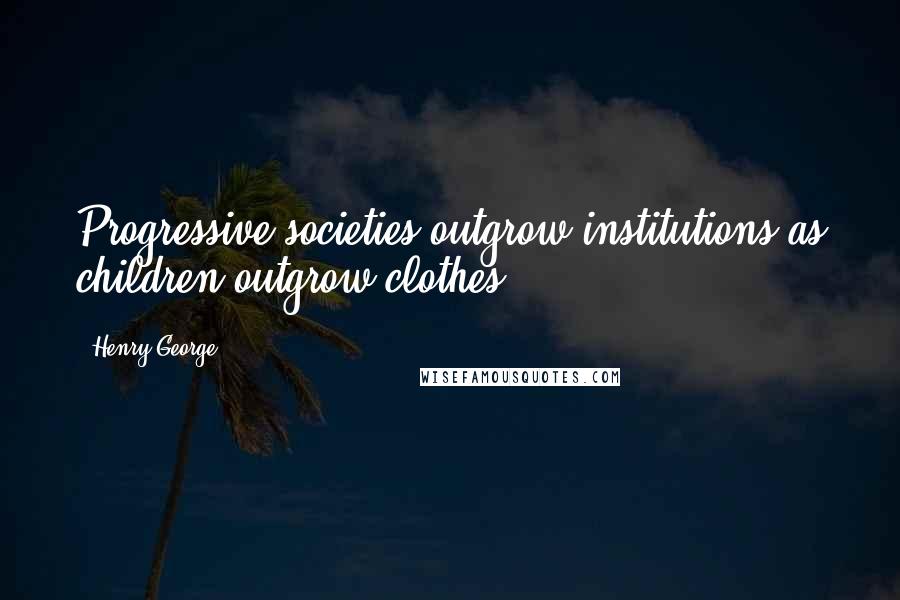 Henry George Quotes: Progressive societies outgrow institutions as children outgrow clothes.